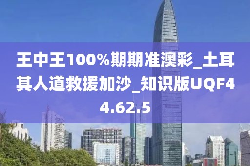 王中王100%期期准澳彩_土耳其人道救援加沙_知识版UQF44.62.5