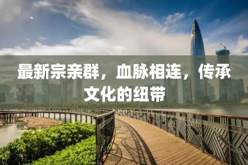 最新宗亲群，血脉相连，传承文化的纽带