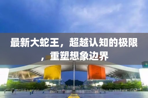 最新大蛇王，超越认知的极限，重塑想象边界
