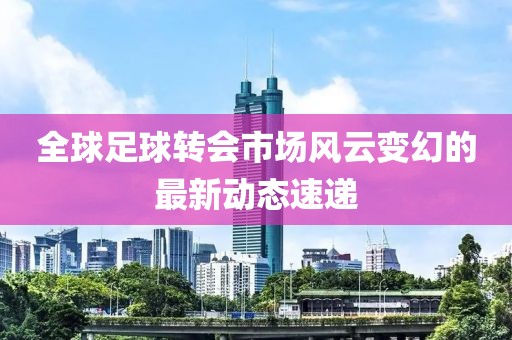 全球足球转会市场风云变幻的最新动态速递
