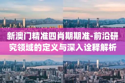 新澳门精准四肖期期准-前沿研究领域的定义与深入诠释解析