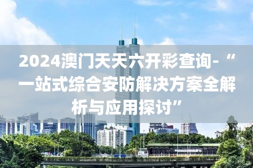 2024澳门天天六开彩查询-“一站式综合安防解决方案全解析与应用探讨”