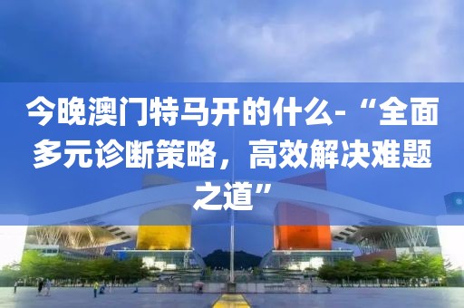 今晚澳门特马开的什么-“全面多元诊断策略，高效解决难题之道”