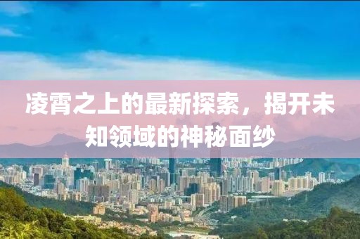 凌霄之上的最新探索，揭开未知领域的神秘面纱