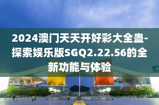 2024澳门天天开好彩大全蛊-探索娱乐版SGQ2.22.56的全新功能与体验