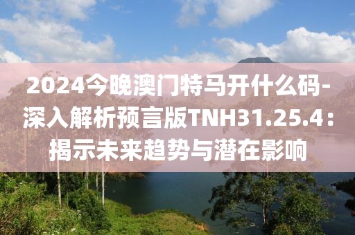 2024今晚澳门特马开什么码-深入解析预言版TNH31.25.4：揭示未来趋势与潜在影响