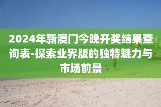 2024年新澳门今晚开奖结果查询表-探索业界版的独特魅力与市场前景