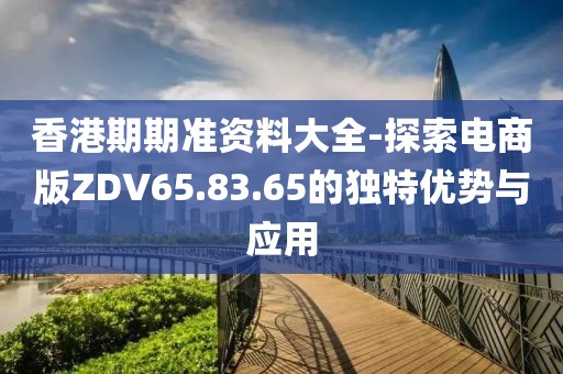 香港期期准资料大全-探索电商版ZDV65.83.65的独特优势与应用