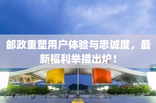 邮政重塑用户体验与忠诚度，最新福利举措出炉！