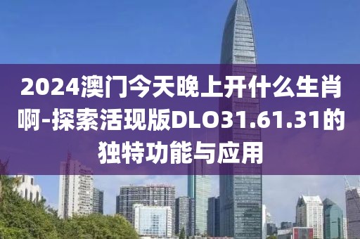 2024澳门今天晚上开什么生肖啊-探索活现版DLO31.61.31的独特功能与应用