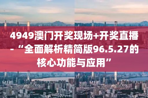 4949澳门开奖现场+开奖直播-“全面解析精简版96.5.27的核心功能与应用”