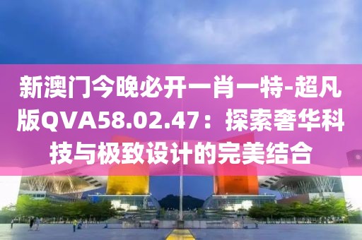 新澳门今晚必开一肖一特-超凡版QVA58.02.47：探索奢华科技与极致设计的完美结合