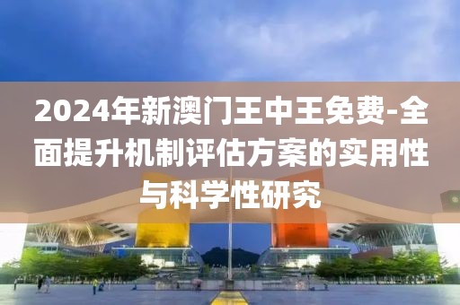 2024年新澳门王中王免费-全面提升机制评估方案的实用性与科学性研究