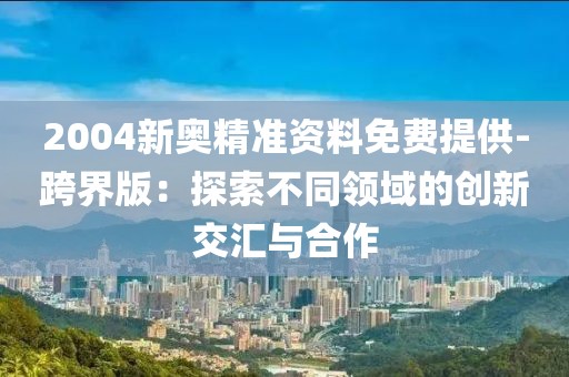 2004新奥精准资料免费提供-跨界版：探索不同领域的创新交汇与合作