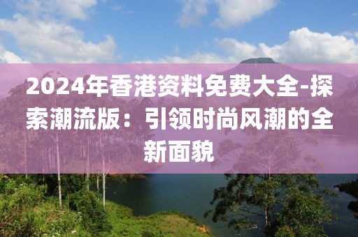 2024年香港资料免费大全-探索潮流版：引领时尚风潮的全新面貌