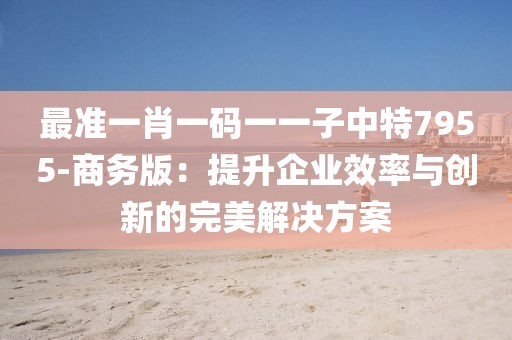 最准一肖一码一一子中特7955-商务版：提升企业效率与创新的完美解决方案