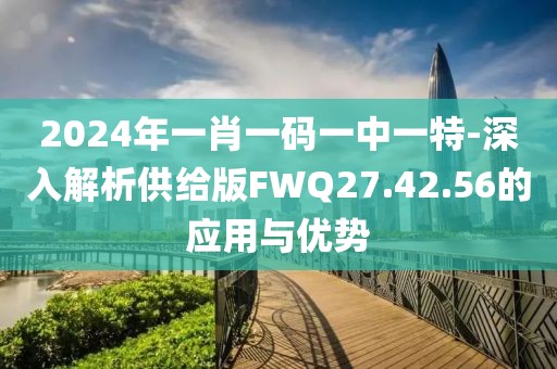 2024年一肖一码一中一特-深入解析供给版FWQ27.42.56的应用与优势