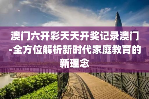澳门六开彩天天开奖记录澳门-全方位解析新时代家庭教育的新理念