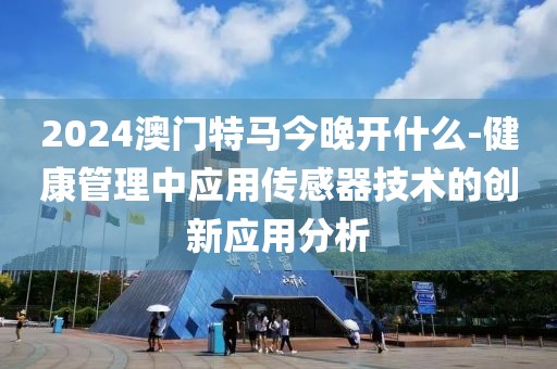 2024澳门特马今晚开什么-健康管理中应用传感器技术的创新应用分析