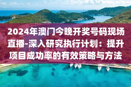 2024年澳门今晚开奖号码现场直播-深入研究执行计划：提升项目成功率的有效策略与方法