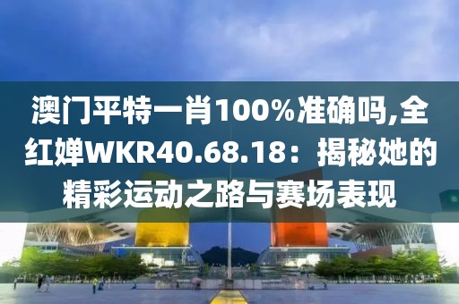 澳门平特一肖100%准确吗,全红婵WKR40.68.18：揭秘她的精彩运动之路与赛场表现