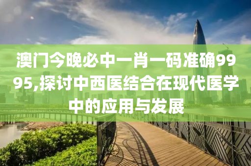 澳门今晚必中一肖一码准确9995,探讨中西医结合在现代医学中的应用与发展