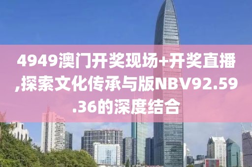 4949澳门开奖现场+开奖直播,探索文化传承与版NBV92.59.36的深度结合