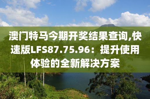 澳门特马今期开奖结果查询,快速版LFS87.75.96：提升使用体验的全新解决方案