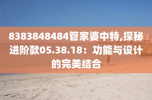 8383848484管家婆中特,探秘进阶款05.38.18：功能与设计的完美结合