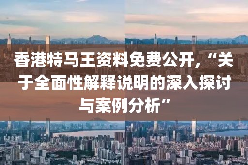 香港特马王资料免费公开,“关于全面性解释说明的深入探讨与案例分析”