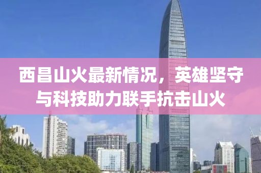 西昌山火最新情况，英雄坚守与科技助力联手抗击山火