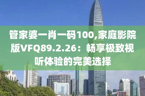 管家婆一肖一码100,家庭影院版VFQ89.2.26：畅享极致视听体验的完美选择