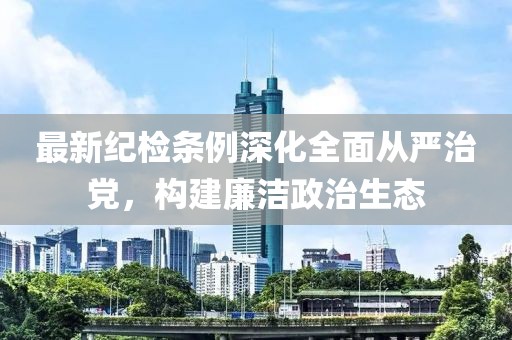 最新纪检条例深化全面从严治党，构建廉洁政治生态