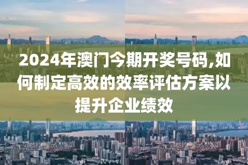 2024年澳门今期开奖号码,如何制定高效的效率评估方案以提升企业绩效