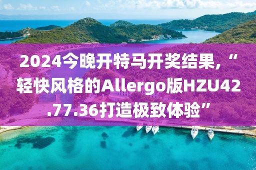 2024今晚开特马开奖结果,“轻快风格的Allergo版HZU42.77.36打造极致体验”