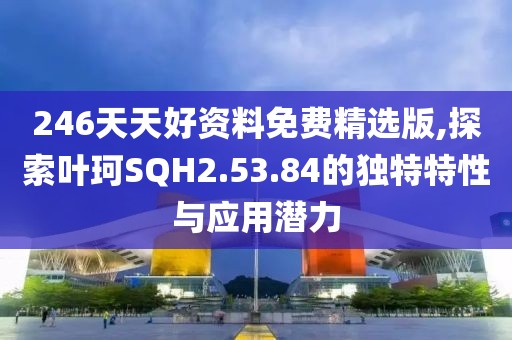 246天天好资料免费精选版,探索叶珂SQH2.53.84的独特特性与应用潜力