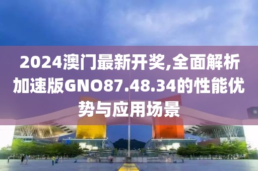 2024澳门最新开奖,全面解析加速版GNO87.48.34的性能优势与应用场景