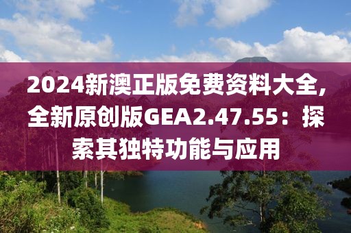 2024新澳正版免费资料大全,全新原创版GEA2.47.55：探索其独特功能与应用