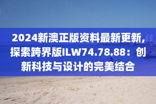 2024新澳正版资料最新更新,探索跨界版ILW74.78.88：创新科技与设计的完美结合
