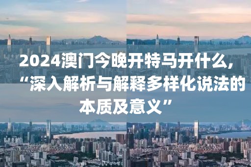 2024澳门今晚开特马开什么,“深入解析与解释多样化说法的本质及意义”