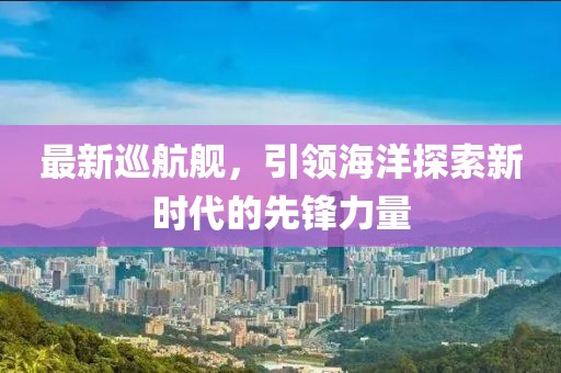 最新巡航舰，引领海洋探索新时代的先锋力量