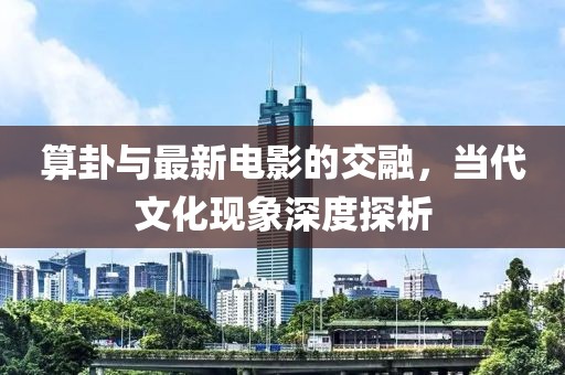 算卦与最新电影的交融，当代文化现象深度探析