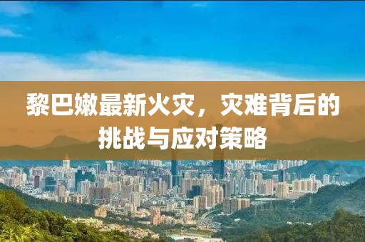 黎巴嫩最新火灾，灾难背后的挑战与应对策略