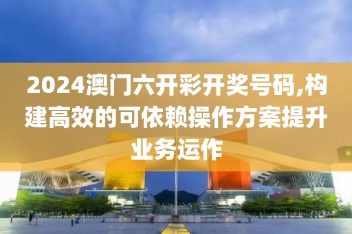 2024澳门六开彩开奖号码,构建高效的可依赖操作方案提升业务运作