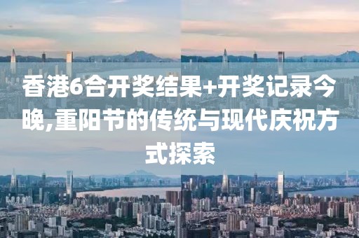 香港6合开奖结果+开奖记录今晚,重阳节的传统与现代庆祝方式探索