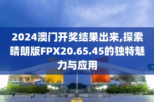 2024澳门开奖结果出来,探索晴朗版FPX20.65.45的独特魅力与应用