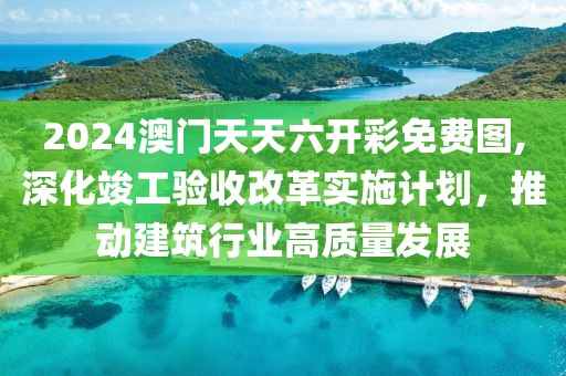 2024澳门天天六开彩免费图,深化竣工验收改革实施计划，推动建筑行业高质量发展