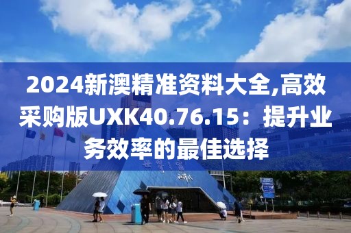 2024新澳精准资料大全,高效采购版UXK40.76.15：提升业务效率的最佳选择
