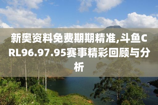 新奥资料免费期期精准,斗鱼CRL96.97.95赛事精彩回顾与分析