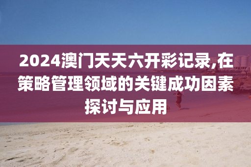 2024澳门天天六开彩记录,在策略管理领域的关键成功因素探讨与应用